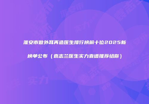 淮安市做外耳再造医生排行榜前十位2025新榜单公布（袁志兰医生实力靠谱推荐给你）
