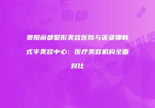 贵阳丽都整形美容医院与莲姿娜韩式半美容中心：医疗美容机构全面对比