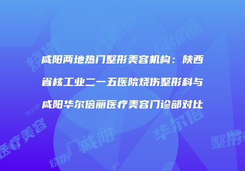 咸阳两地热门整形美容机构：陕西省核工业二一五医院烧伤整形科与咸阳华尔倍丽医疗美容门诊部对比