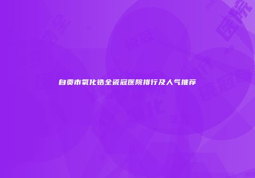 自贡市氧化锆全瓷冠医院排行及人气推荐