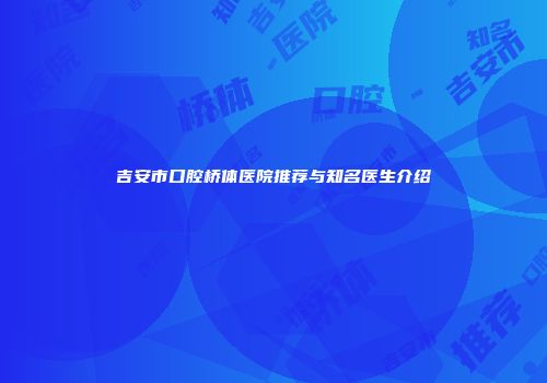 吉安市口腔桥体医院推荐与知名医生介绍