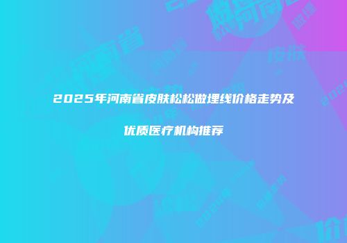 2025年河南省皮肤松松做埋线价格走势及优质医疗机构推荐