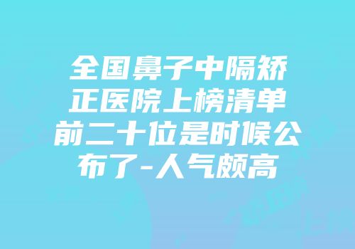 全国鼻子中隔矫正医院上榜清单前二十位是时候公布了-人气颇高