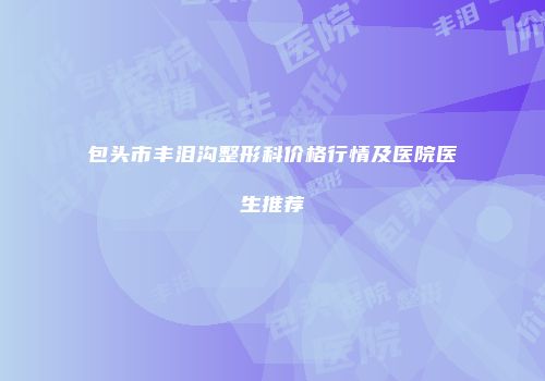 包头市丰泪沟整形科价格行情及医院医生推荐