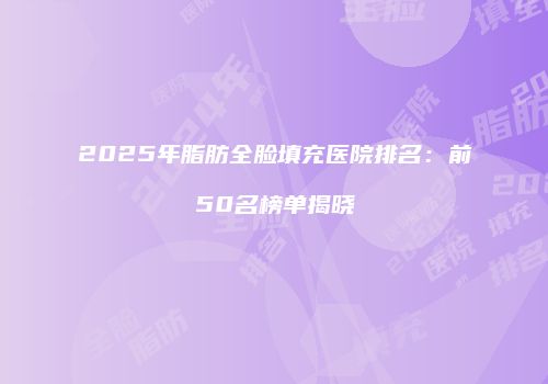 2025年脂肪全脸填充医院排名：前50名榜单揭晓