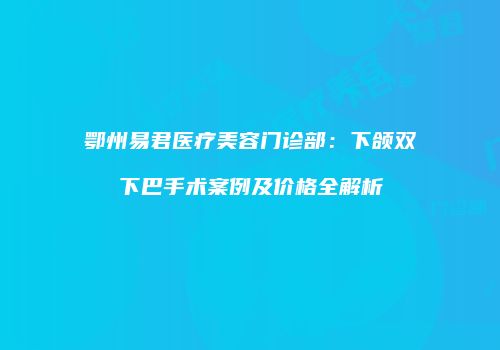鄂州易君医疗美容门诊部：下颌双下巴手术案例及价格全解析