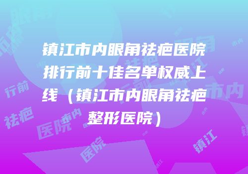 镇江市内眼角祛疤医院排行前十佳名单权威上线（镇江市内眼角祛疤整形医院）