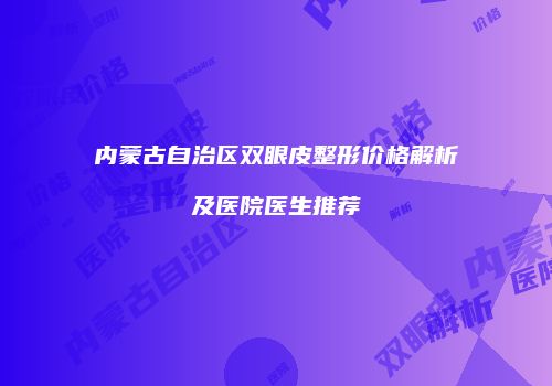 内蒙古自治区双眼皮整形价格解析及医院医生推荐