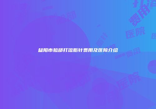 益阳市脸部打溶脂针费用及医院介绍
