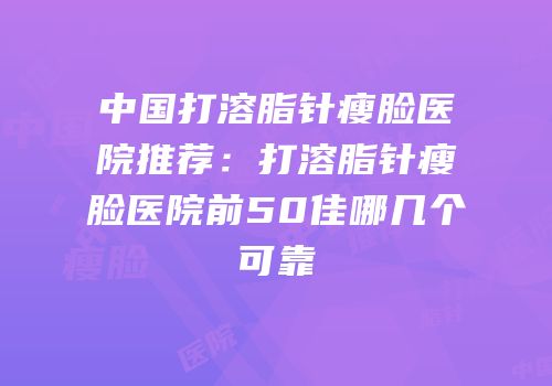 中国打溶脂针瘦脸医院推荐：打溶脂针瘦脸医院前50佳哪几个可靠