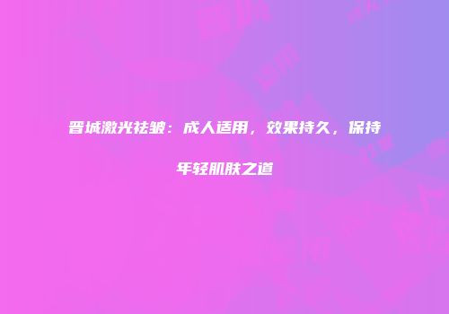 晋城激光祛皱：成人适用，效果持久，保持年轻肌肤之道