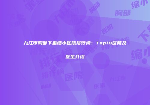 九江市胸部下垂缩小医院排行榜：Top10医院及医生介绍