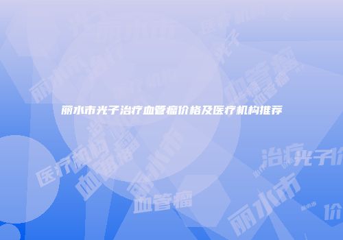 丽水市光子治疗血管瘤价格及医疗机构推荐
