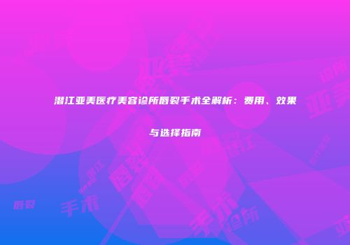 潜江亚美医疗美容诊所唇裂手术全解析：费用、效果与选择指南