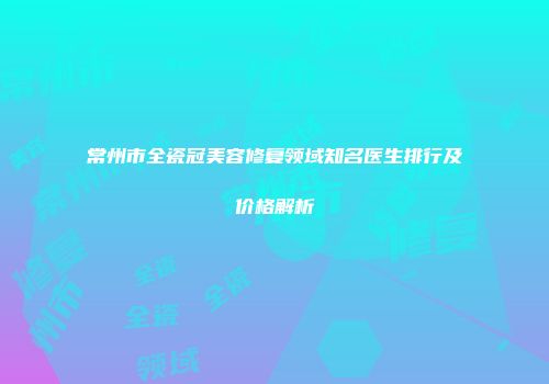 常州市全瓷冠美容修复领域知名医生排行及价格解析