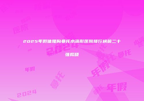 2025年假体隆胸曼托水滴形医院排行榜前二十强揭晓