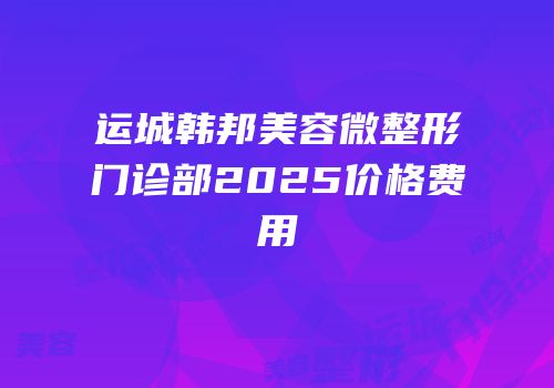 运城韩邦美容微整形门诊部2025价格费用