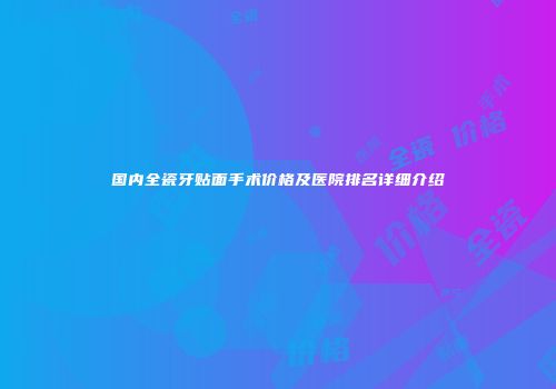 国内全瓷牙贴面手术价格及医院排名详细介绍