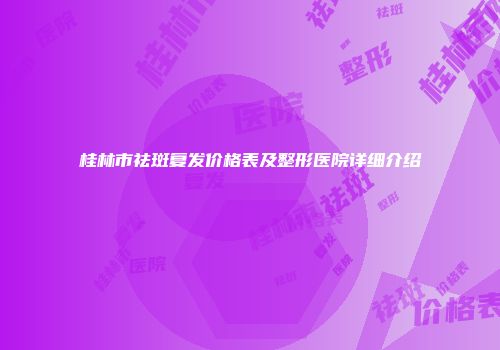 桂林市祛斑复发价格表及整形医院详细介绍