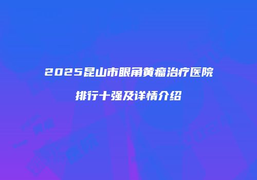 2025昆山市眼角黄瘤治疗医院排行十强及详情介绍