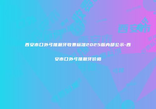 西安市口外弓推磨牙收费标准2025版内部公示-西安市口外弓推磨牙价格