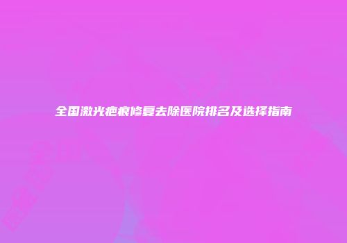 全国激光疤痕修复去除医院排名及选择指南