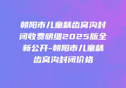 朝阳市儿童龋齿窝沟封闭收费明细2025版全新公开-朝阳市儿童龋齿窝沟封闭价格