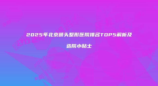 2025年北京额头整形医院排名TOP5解析及选院小贴士