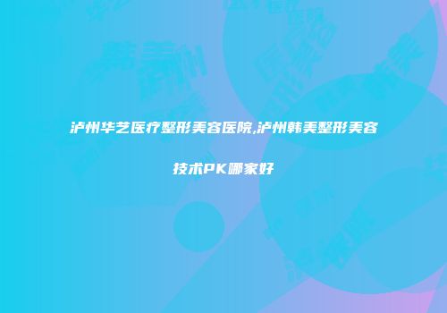 泸州华艺医疗整形美容医院,泸州韩美整形美容技术PK哪家好