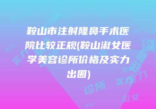 鞍山市注射隆鼻手术医院比较正规(鞍山淑女医学美容诊所价格及实力出圈)