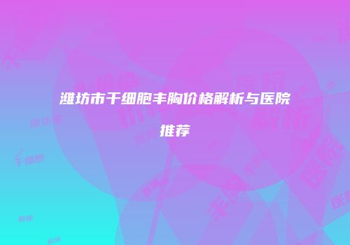 潍坊市干细胞丰胸价格解析与医院推荐