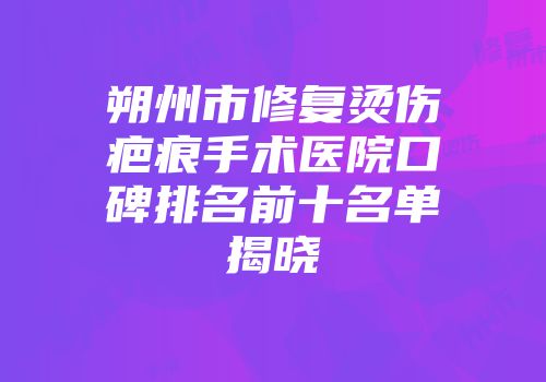 朔州市修复烫伤疤痕手术医院口碑排名前十名单揭晓