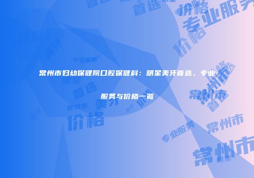 常州市妇幼保健院口腔保健科：明星美牙首选，专业服务与价格一览
