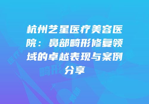 杭州艺星医疗美容医院：鼻部畸形修复领域的卓越表现与案例分享