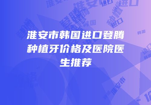 淮安市韩国进口登腾种植牙价格及医院医生推荐