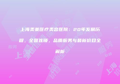 上海美莱医疗美容医院：20年发展历程，全国连锁，品质服务与最新价目全解析