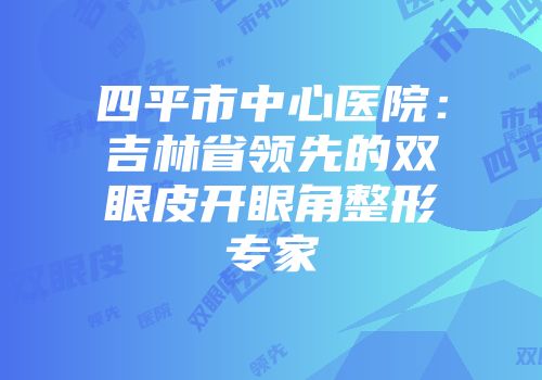 四平市中心医院：吉林省领先的双眼皮开眼角整形专家