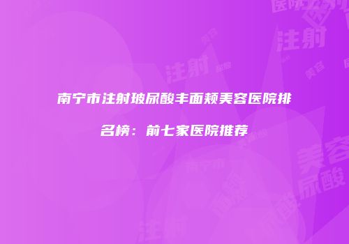 南宁市注射玻尿酸丰面颊美容医院排名榜：前七家医院推荐