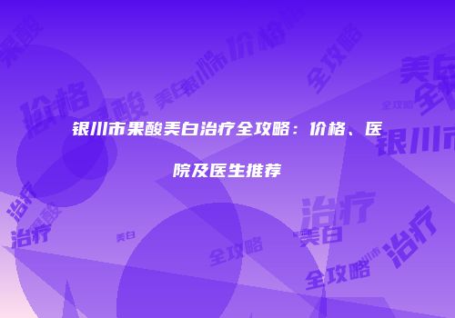 银川市果酸美白治疗全攻略：价格、医院及医生推荐