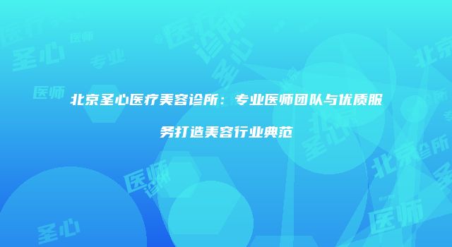 北京圣心医疗美容诊所：专业医师团队与优质服务打造美容行业典范