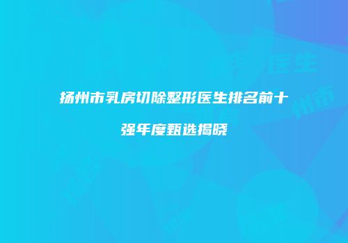 扬州市乳房切除整形医生排名前十强年度甄选揭晓