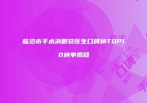 临沧市手术消眼袋医生口碑榜TOP10榜单揭晓