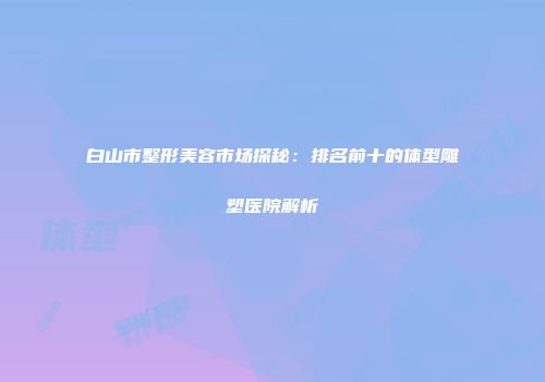 白山市整形美容市场探秘：排名前十的体型雕塑医院解析