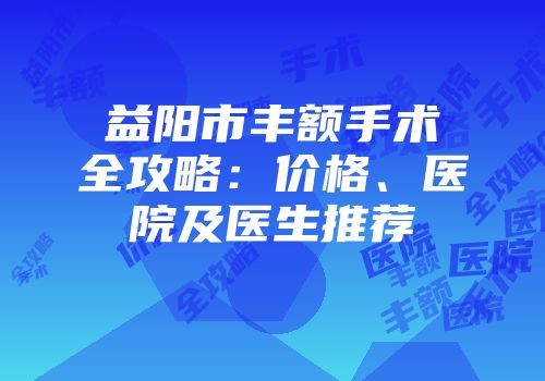益阳市丰额手术全攻略：价格、医院及医生推荐