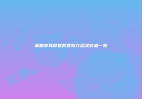 莆田市耳部整形医院介绍及价格一览