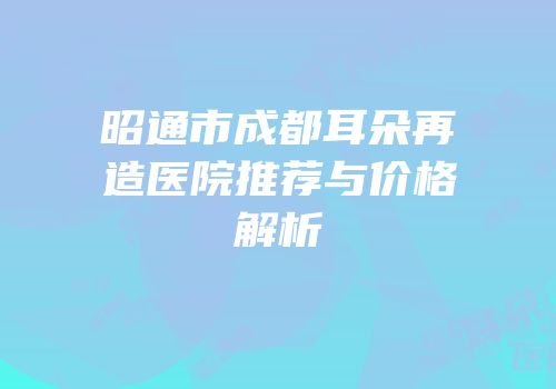 昭通市成都耳朵再造医院推荐与价格解析