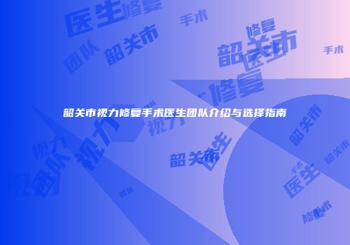 韶关市视力修复手术医生团队介绍与选择指南