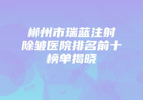 郴州市瑞蓝注射除皱医院排名前十榜单揭晓