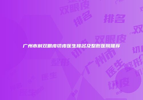 广州市割双眼皮切皮医生排名及整形医院推荐