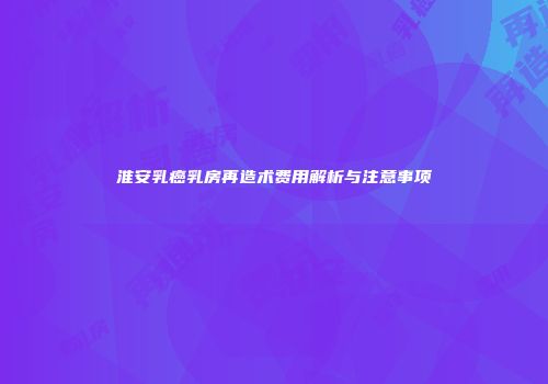 淮安乳癌乳房再造术费用解析与注意事项